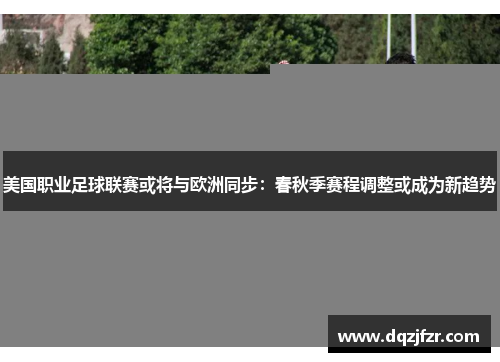 美国职业足球联赛或将与欧洲同步：春秋季赛程调整或成为新趋势